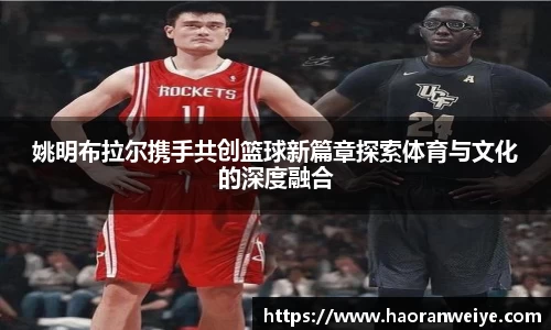 姚明布拉尔携手共创篮球新篇章探索体育与文化的深度融合